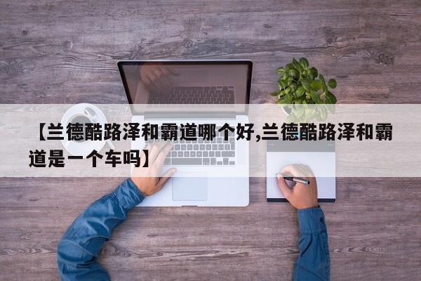 【兰德酷路泽和霸道哪个好,兰德酷路泽和霸道是一个车吗】