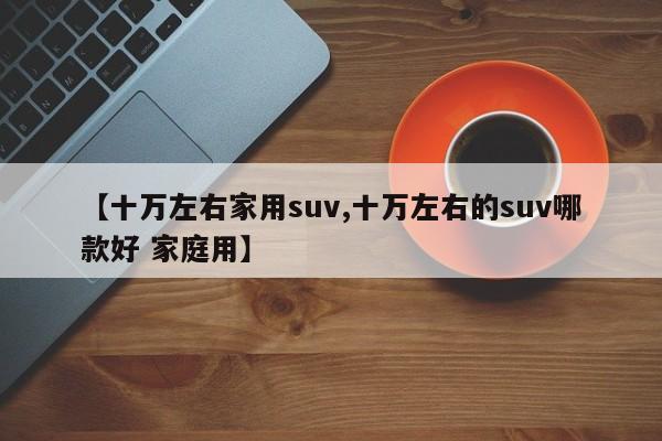 【十万左右家用suv,十万左右的suv哪款好 家庭用】