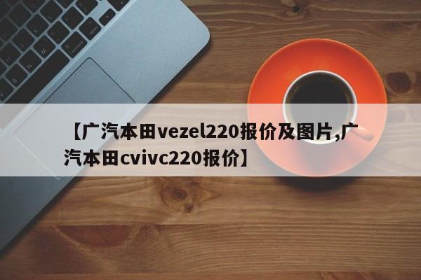 【广汽本田vezel220报价及图片,广汽本田cvivc220报价】