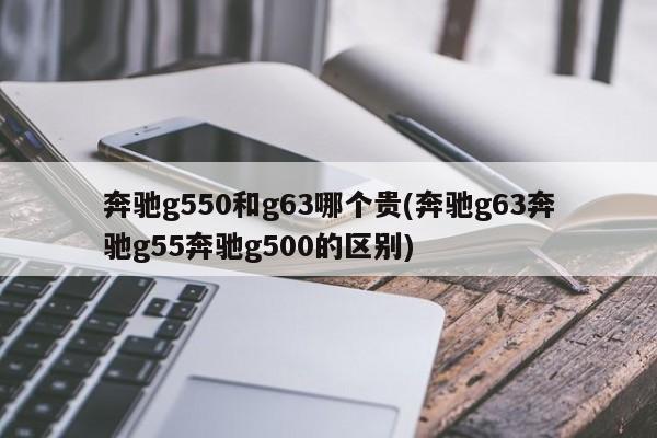 奔驰g550和g63哪个贵(奔驰g63奔驰g55奔驰g500的区别)