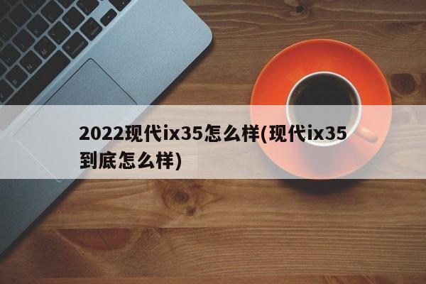 2022现代ix35怎么样(现代ix35到底怎么样)