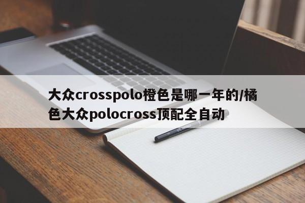 大众crosspolo橙色是哪一年的/橘色大众polocross顶配全自动