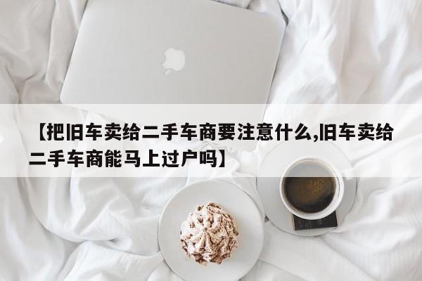 【把旧车卖给二手车商要注意什么,旧车卖给二手车商能马上过户吗】
