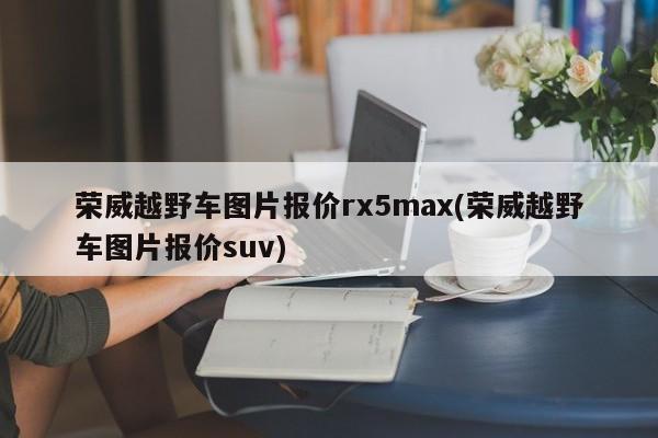 荣威越野车图片报价rx5max(荣威越野车图片报价suv)