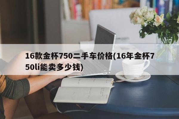 16款金杯750二手车价格(16年金杯750li能卖多少钱)