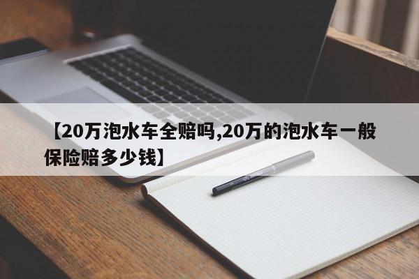 【20万泡水车全赔吗,20万的泡水车一般保险赔多少钱】