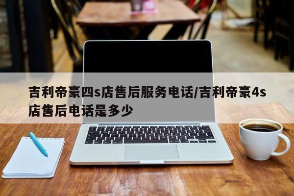 吉利帝豪四s店售后服务电话/吉利帝豪4s店售后电话是多少