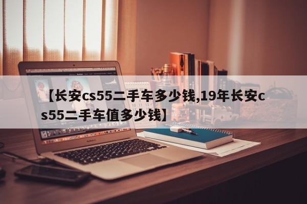 【长安cs55二手车多少钱,19年长安cs55二手车值多少钱】