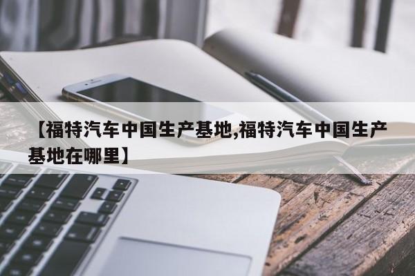 【福特汽车中国生产基地,福特汽车中国生产基地在哪里】