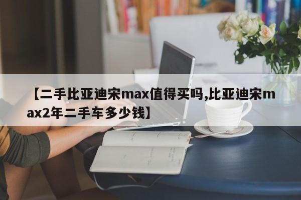 【二手比亚迪宋max值得买吗,比亚迪宋max2年二手车多少钱】