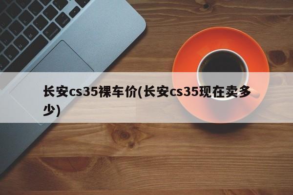 长安cs35裸车价(长安cs35现在卖多少)