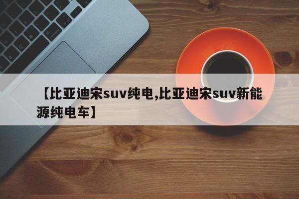 【比亚迪宋suv纯电,比亚迪宋suv新能源纯电车】