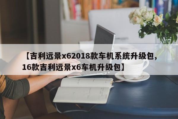 【吉利远景x62018款车机系统升级包,16款吉利远景x6车机升级包】