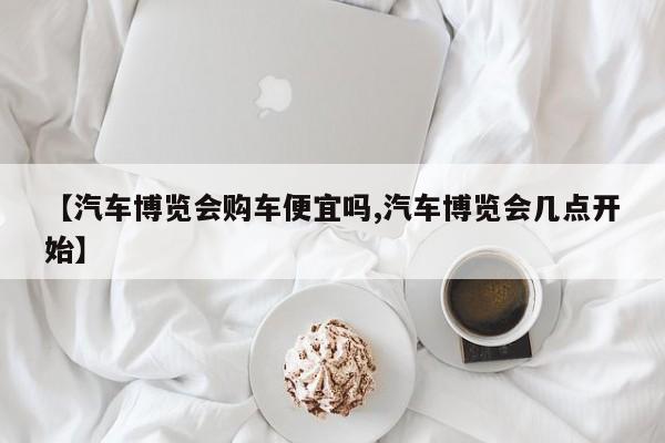【汽车博览会购车便宜吗,汽车博览会几点开始】