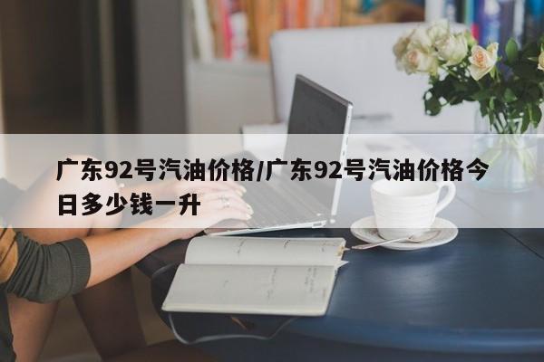 广东92号汽油价格/广东92号汽油价格今日多少钱一升