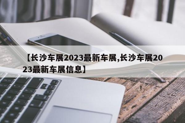 【长沙车展2023最新车展,长沙车展2023最新车展信息】
