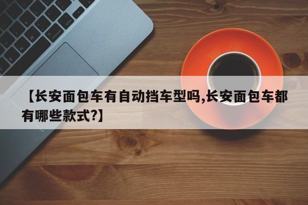 【长安面包车有自动挡车型吗,长安面包车都有哪些款式?】