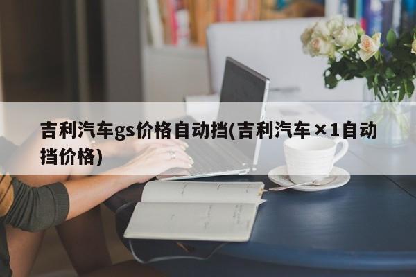 吉利汽车gs价格自动挡(吉利汽车×1自动挡价格)