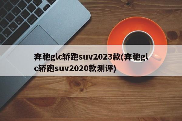 奔驰glc轿跑suv2023款(奔驰glc轿跑suv2020款测评)