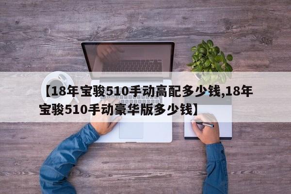【18年宝骏510手动高配多少钱,18年宝骏510手动豪华版多少钱】