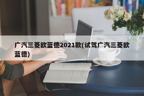 广汽三菱欧蓝德2021款(试驾广汽三菱欧蓝德)