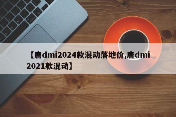 【唐dmi2024款混动落地价,唐dmi2021款混动】