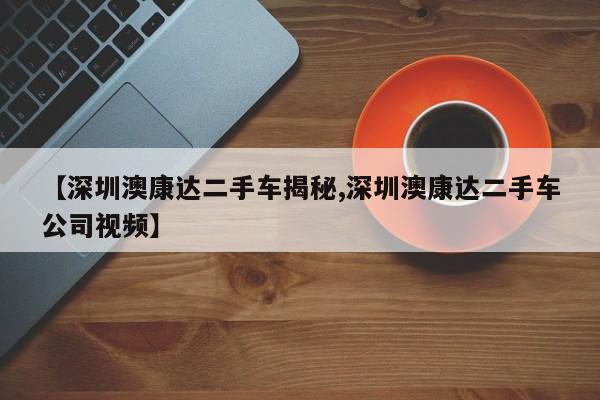 【深圳澳康达二手车揭秘,深圳澳康达二手车公司视频】