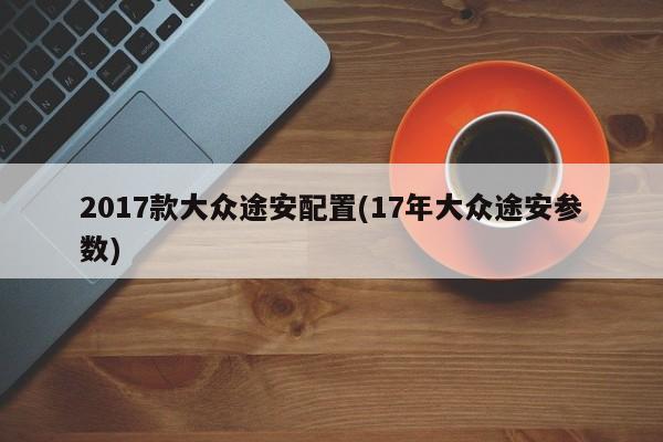 2017款大众途安配置(17年大众途安参数)