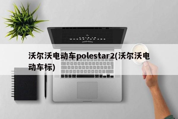 沃尔沃电动车polestar2(沃尔沃电动车标)