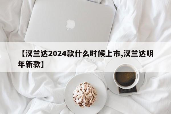 【汉兰达2024款什么时候上市,汉兰达明年新款】