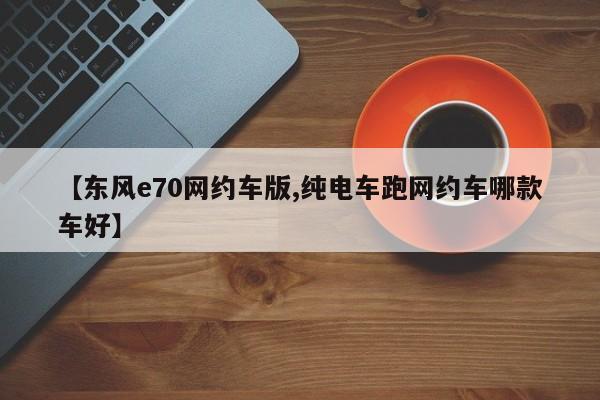【东风e70网约车版,纯电车跑网约车哪款车好】