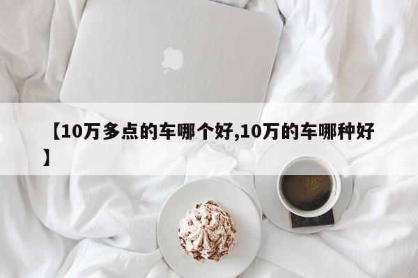 【10万多点的车哪个好,10万的车哪种好】