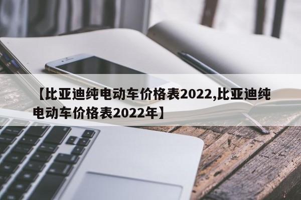 【比亚迪纯电动车价格表2022,比亚迪纯电动车价格表2022年】