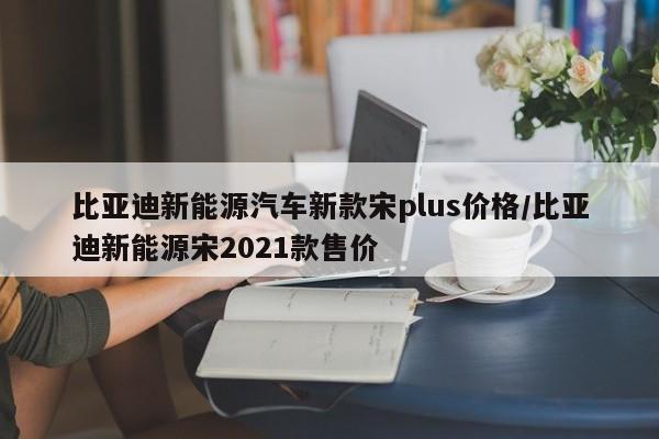 比亚迪新能源汽车新款宋plus价格/比亚迪新能源宋2021款售价