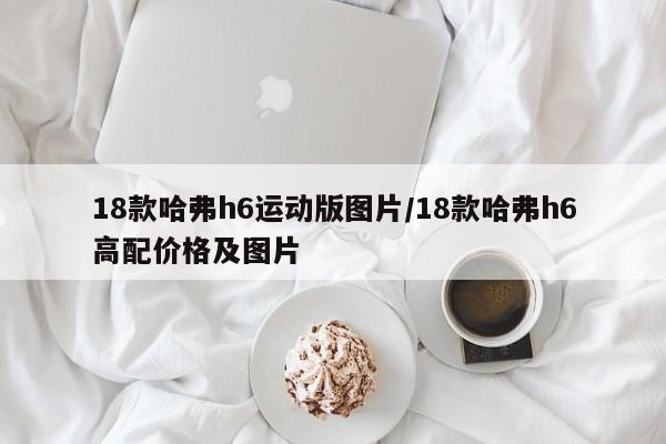 18款哈弗h6运动版图片/18款哈弗h6高配价格及图片