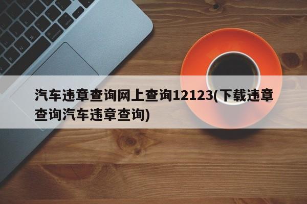 汽车违章查询网上查询12123(下载违章查询汽车违章查询)