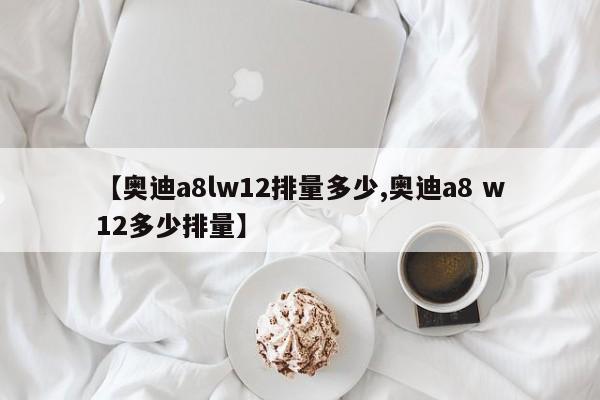 【奥迪a8lw12排量多少,奥迪a8 w12多少排量】