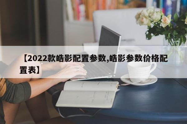 【2022款皓影配置参数,皓影参数价格配置表】