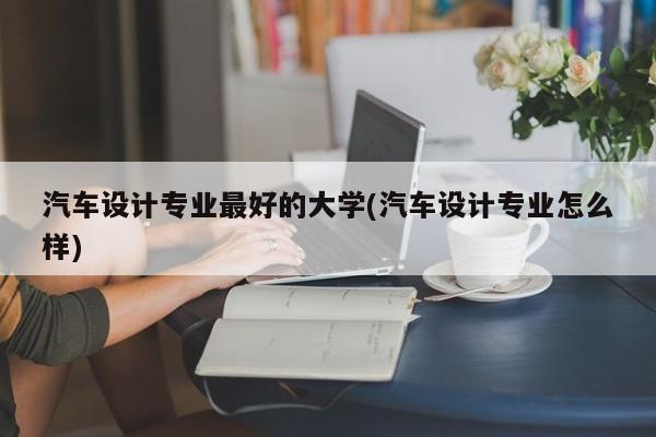 汽车设计专业最好的大学(汽车设计专业怎么样)