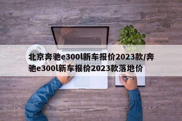 北京奔驰e300l新车报价2023款/奔驰e300l新车报价2023款落地价