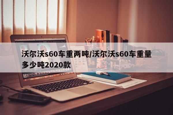 沃尔沃s60车重两吨/沃尔沃s60车重量多少吨2020款